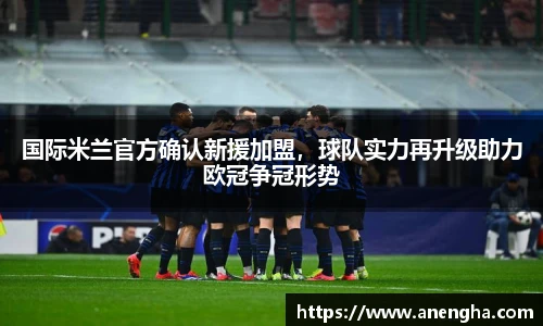 国际米兰官方确认新援加盟，球队实力再升级助力欧冠争冠形势