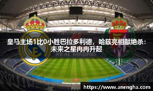 皇马主场1比0小胜巴拉多利德，哈兹亮相献绝杀：未来之星冉冉升起