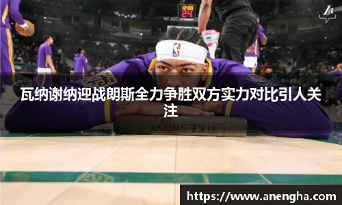 瓦纳谢纳迎战朗斯全力争胜双方实力对比引人关注
